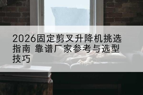 炎陵固定剪叉升降机厂家推荐-2026固定剪叉升降机挑选指南 靠谱厂家参考与选型技巧