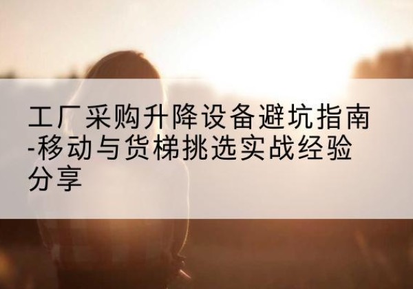 炎陵移动式升降机怎么选-工厂采购升降设备避坑指南-移动与货梯挑选实战经验分享