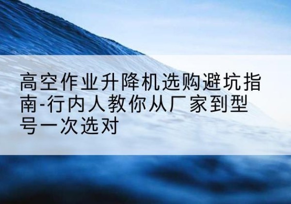 炎陵升降平台厂家-高空作业升降机选购避坑指南-行内人教你从厂家到型号一次选对