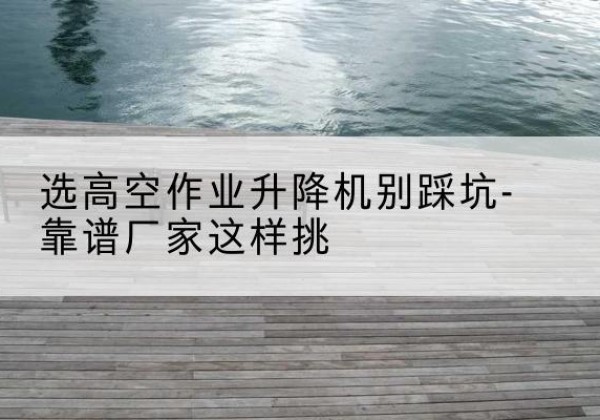 炎陵剪叉式升降机厂家-选高空作业升降机别踩坑-靠谱厂家这样挑