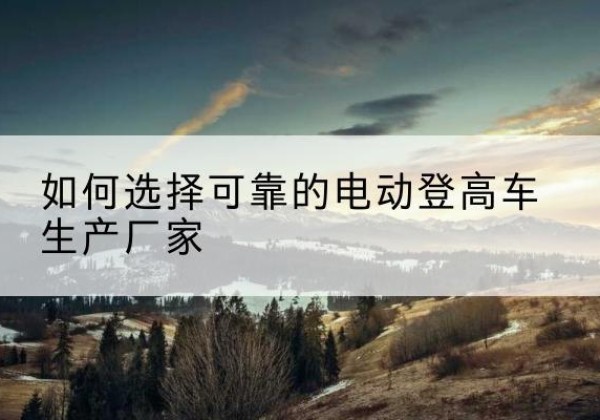 炎陵电动登高车厂家-如何选择可靠的电动登高车生产厂家
