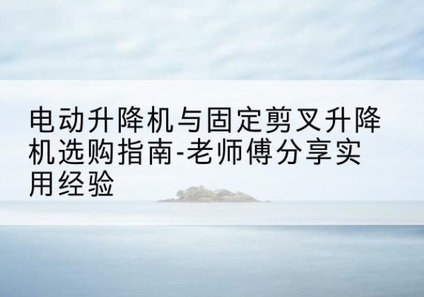 炎陵电动升降机怎么选-电动升降机与固定剪叉升降机选购指南-老师傅分享实用经验