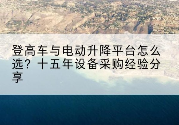 炎陵登高车厂家厂家-登高车与电动升降平台怎么选？十五年设备采购经验分享