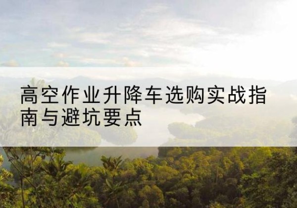 炎陵升降车怎么选-高空作业升降车选购实战指南与避坑要点