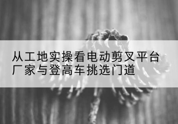 炎陵电动剪叉升降平台厂家-从工地实操看电动剪叉平台厂家与登高车挑选门道