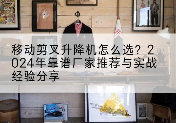 炎陵升降平台厂家推荐-移动剪叉升降机怎么选？2024年靠谱厂家推荐与实战经验分享