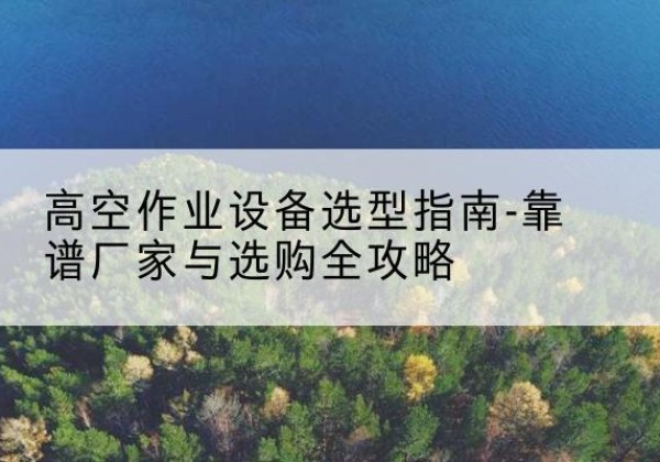 炎陵升降车厂家-高空作业设备选型指南-靠谱厂家与选购全攻略