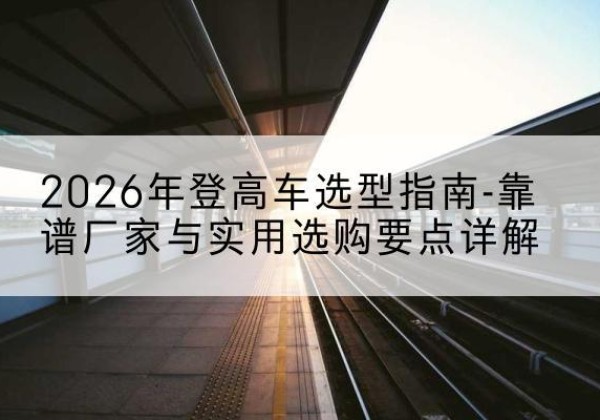 炎陵登高车厂家推荐-2026年登高车选型指南-靠谱厂家与实用选购要点详解