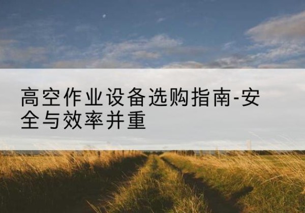 炎陵登高车怎么选-高空作业设备选购指南-安全与效率并重